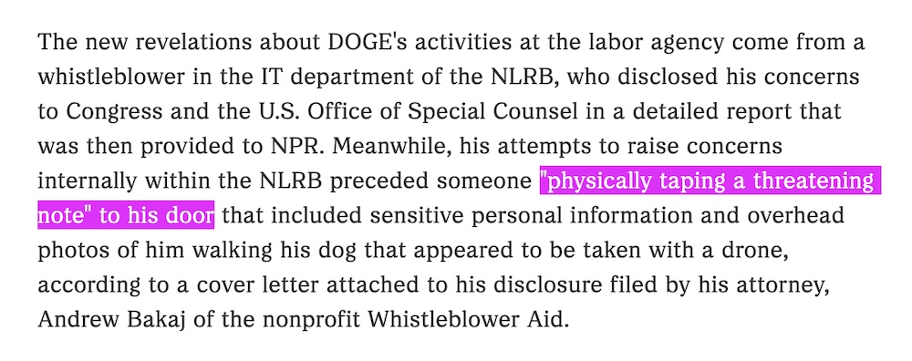 A screenshot from the NPR story, which reads: "The new revelations about DOGE's activities at the labor agency come from a whistleblower in the IT department of the NLRB, who disclosed his concerns to Congress and the U.S. Office of Special Counsel in a detailed report that was then provided to NPR. Meanwhile, his attempts to raise concerns internally within the NLRB preceded someone "physically taping a threatening note" to his door that included sensitive personal information and overhead photos of him walking his dog that appeared to be taken with a drone, according to a cover letter attached to his disclosure filed by his attorney, Andrew Bakaj of the nonprofit Whistleblower Aid."