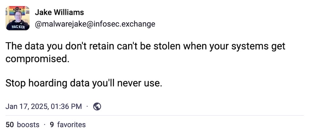 Jake Williams toot: "The data you don't retain can't be stolen when your systems get compromised. Stop hoarding data you'll never use."