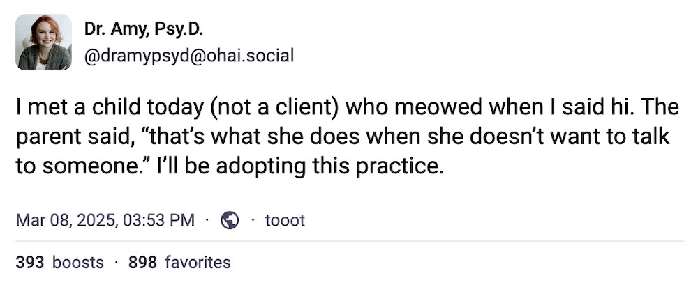 Dr. Amy, Psy.D post on Mastodon: "I met a child today (not a client) who meowed when I said hi. The parent said, 'that’s what she does when she doesn’t want to talk to someone.' I’ll be adopting this practice."