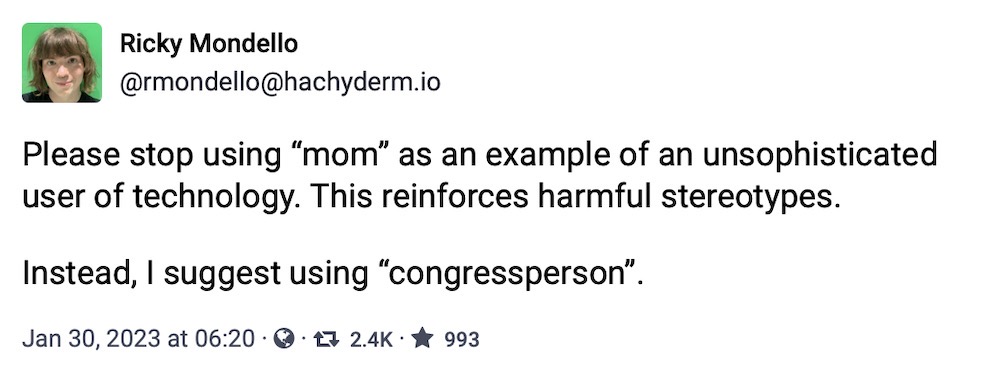 Ricky Mondello toot: "Please stop using 'mom' as an example of an unsophisticated user of technology. This reinforces harmful stereotypes.  Instead, I suggest using 'congressperson'."