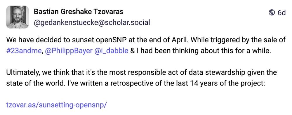 Bastian Greshake Tzovaras post on Mastodon: "We have decided to sunset openSNP at the end of April. While triggered by the sale of #23andme, @PhilippBayer @i_dabble & I had been thinking about this for a while.   Ultimately, we think that it's the most responsible act of data stewardship given the state of the world. I've written a retrospective of the last 14 years of the project."