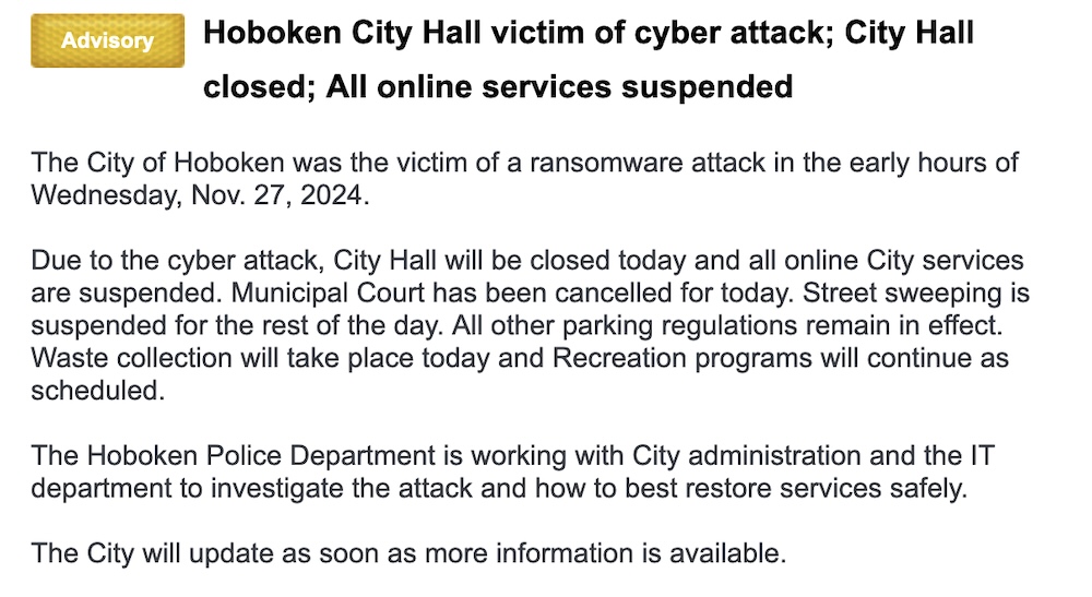A Nixie city alert for Hoboken, which reads: "Hoboken City Hall victim of cyber attack; City Hall closed; All online services suspended," then, in part: "The City of Hoboken was the victim of a ransomware attack in the early hours of Wednesday, Nov. 27, 2024.   Due to the cyber attack, City Hall will be closed today and all online City services are suspended. Municipal Court has been cancelled for today. Street sweeping is suspended for the rest of the day. All other parking regulations remain in effect. Waste collection will take place today and Recreation programs will continue as scheduled."