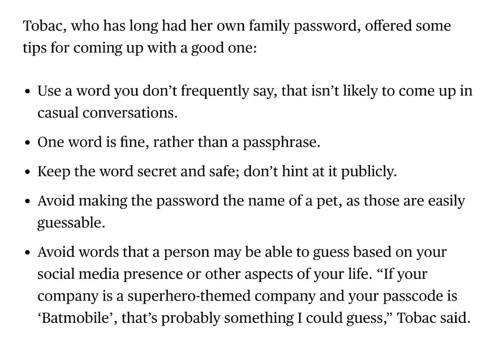 A snippet from the Bloomberg article, which reads as follows: Tobac, who has long had her own family password, offered some tips for coming up with a good one:  Use a word you don’t frequently say, that isn’t likely to come up in casual conversations. One word is fine, rather than a passphrase. Keep the word secret and safe; don’t hint at it publicly. Avoid making the password the name of a pet, as those are easily guessable. Avoid words that a person may be able to guess based on your social media presence or other aspects of your life. “If your company is a superhero-themed company and your passcode is ‘Batmobile’, that’s probably something I could guess,” Tobac said.