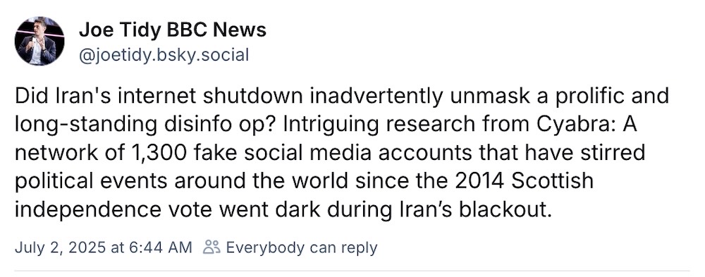 Joe Tidy post on Bluesky: "Did Iran's internet shutdown inadvertently unmask a prolific and long-standing disinfo op? Intriguing research from Cyabra: A network of 1,300 fake social media accounts that have stirred political events around the world since the 2014 Scottish independence vote went dark during Iran’s blackout."