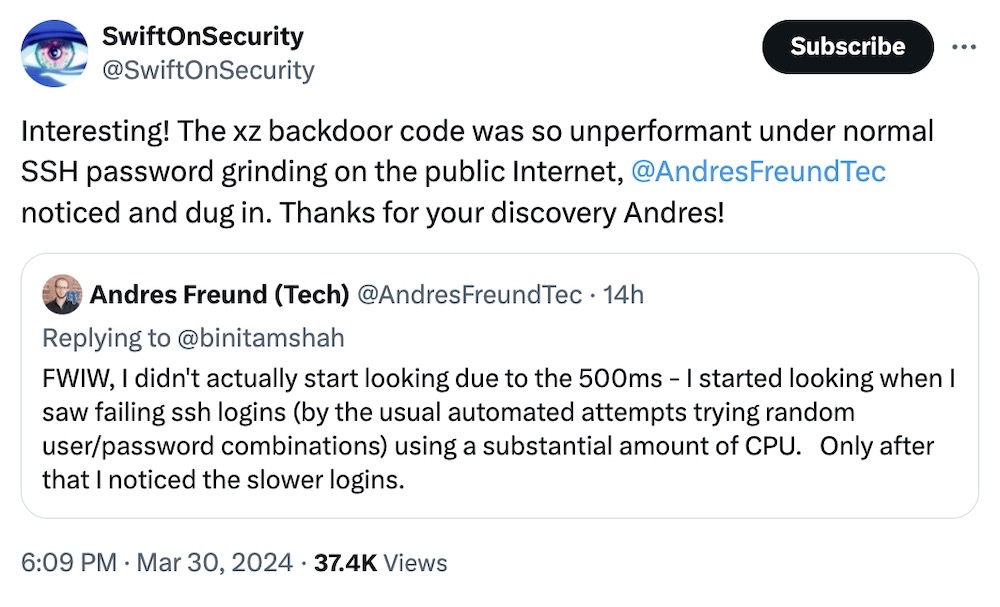 SwiftOnSecurity tweet: "Interesting! The xz backdoor code was so unperformant under normal SSH password grinding on the public Internet, @AndresFreundTec noticed and dug in. Thanks for your discovery Andres!" Followed by Andres' tweet, which reads: "FWIW, I didn't actually start looking due to the 500ms - I started looking when I saw failing ssh logins (by the usual automated attempts trying random user/password combinations) using a substantial amount of CPU.   Only after that I noticed the slower logins."