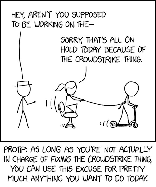 An XKCD cartoon of two people playing in the office, and one person asking "HEY, AREN'T YOU SUPPOSED TO BE WORKING ON THE..." and the other person responding, "SORRY, THAT'S ALL ON HOLD TODAY BECAUSE OF THE CROWDSTRIKE THING." The cartoon caption is: "PROTIP: AS LONG AS YOU'RE NOT ACTUALLY IN CHARGE OF FIXING THE CROWDSTRIKE THING, YOU CAN USE THIS EXCUSE FOR PRETTY MUCH ANYTHING YOU WANT TO DO TODAY."