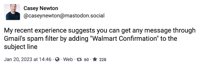 Casey Newton toot: "My recent experience suggests you can get any message through Gmail's spam filter by adding 'Walmart Confirmation' to the subject line"