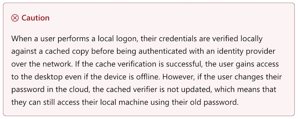 A screenshot from Microsoft's site, which reads: "Caution  When a user performs a local logon, their credentials are verified locally against a cached copy before being authenticated with an identity provider over the network. If the cache verification is successful, the user gains access to the desktop even if the device is offline. However, if the user changes their password in the cloud, the cached verifier is not updated, which means that they can still access their local machine using their old password."