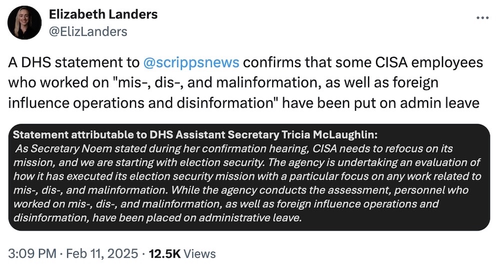 Elizabeth Landers tweet: "A DHS statement to @scrippsnews confirms that some CISA employees who worked on "mis-, dis-, and malinformation, as well as foreign influence operations and disinformation" have been put on admin leave," followed by a screenshot with a statement that reads: "Statement attributable to DHS Assistant Secretary Tricia McLaughlin:As Secretary Noem stated during her confirmation hearing, CISA needs to refocus on its mission, and we are starting with election security. The agency is undertaking an evaluation of how it has executed its election security mission with a particular focus on any work related to mis-, dis-, and malinformation. While the agency conducts the assessment, personnel who worked on mis, dis-, and malinformation, as well as foreign influence operations and disinformation, have been placed on administrative leave."