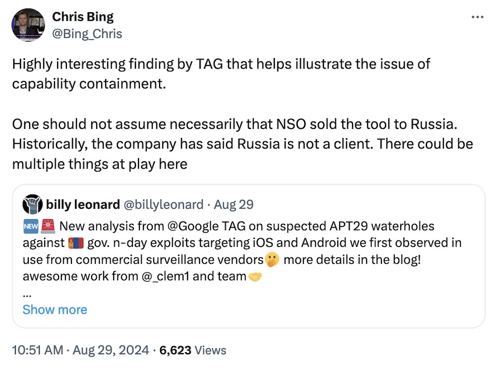 Chris Bing tweet: "Highly interesting finding by TAG that helps illustrate the issue of capability containment.   One should not assume necessarily that NSO sold the tool to Russia. Historically, the company has said Russia is not a client. There could be multiple things at play here," and quote tweeting a Billy Leonard tweet, which reads: "New analysis from @Google  TAG on suspected APT29 waterholes against 🇲🇳 gov. n-day exploits targeting iOS and Android we first observed in use from commercial surveillance vendors🫢 more details in the blog! awesome work from @_clem1 and team"