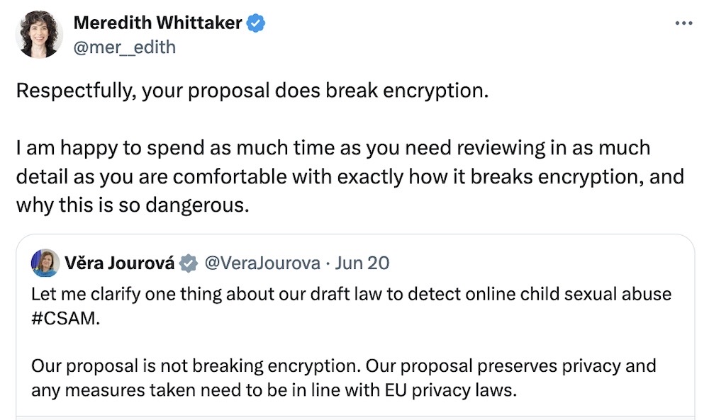A tweet from EU Commissioner Vera Jourova, saying: "et me clarify one thing about our draft law to detect online child sexual abuse  #CSAM.   Our proposal is not breaking encryption. Our proposal preserves privacy and any measures taken need to be in line with EU privacy laws," quot-tweeted by Signal president Meredith Whittaker, saying: "Respectfully, your proposal does break encryption.   I am happy to spend as much time as you need reviewing in as much detail as you are comfortable with exactly how it breaks encryption, and why this is so dangerous."