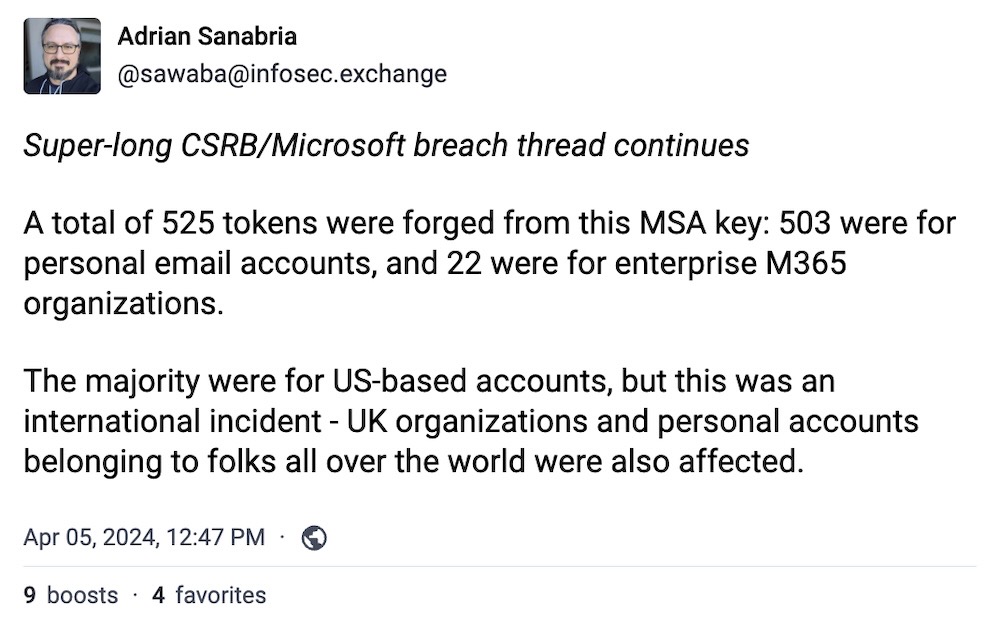 Adrian Sanabria post on Mastodon: "Super-long CSRB/Microsoft breach thread continues. A total of 525 tokens were forged from this MSA key: 503 were for personal email accounts, and 22 were for enterprise M365 organizations. The majority were for US-based accounts, but this was an international incident - UK organizations and personal accounts belonging to folks all over the world were also affected."