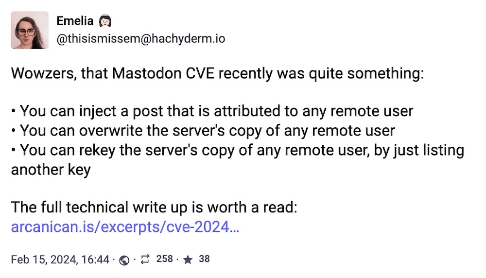 Emelia toot: "Wowzers, that Mastodon CVE recently was quite something: • You can inject a post that is attributed to any remote user; • You can overwrite the server's copy of any remote user; • You can rekey the server's copy of any remote user, by just listing another key. The full technical write up is worth a read:"