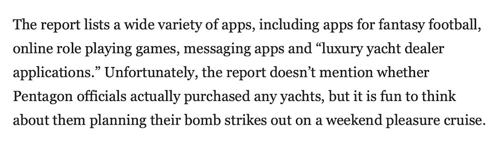 "The report lists a wide variety of apps, including apps for fantasy football, online role playing games, messaging apps and 'luxury yacht dealer applications.' Unfortunately, the report doesn’t mention whether Pentagon officials actually purchased any yachts, but it is fun to think about them planning their bomb strikes out on a weekend pleasure cruise."
