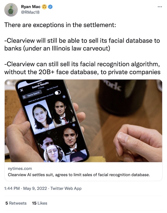Ryan Mac tweet: "There are exceptions in the settlement: 1, Clearview will still be able to sell its facial database to banks under an Illinois law carveout. 2, Clearview can still sell its facial recognition algorithm, without the 20B+ face database, to private companies."