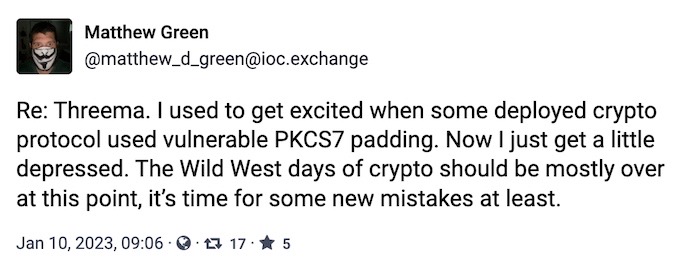 Matthew Green toot: "Re: Threema. I used to get excited when some deployed crypto protocol used vulnerable PKCS7 padding. Now I just get a little depressed. The Wild West days of crypto should be mostly over at this point, it’s time for some new mistakes at least."