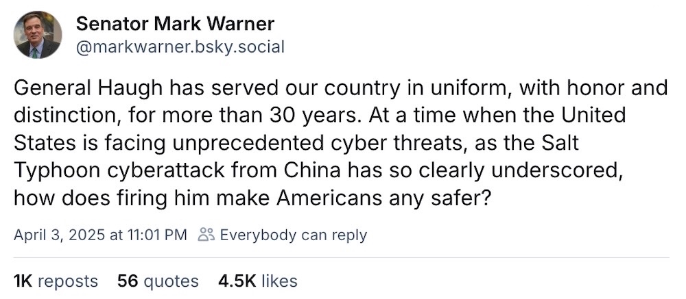 Mark Warner post on Bluesky: "General Haugh has served our country in uniform, with honor and distinction, for more than 30 years. At a time when the United States is facing unprecedented cyber threats, as the Salt Typhoon cyberattack from China has so clearly underscored, how does firing him make Americans any safer?"