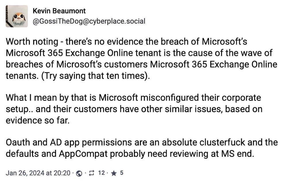 Kevin Beaumont toot: "Worth noting - there’s no evidence the breach of Microsoft’s Microsoft 365 Exchange Online tenant is the cause of the wave of breaches of Microsoft’s customers Microsoft 365 Exchange Online tenants. (Try saying that ten times).   What I mean by that is Microsoft misconfigured their corporate setup.. and their customers have other similar issues, based on evidence so far.   Oauth and AD app permissions are an absolute clusterfuck and the defaults and AppCompat probably need reviewing at MS end."