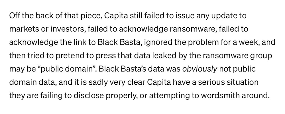 A paragraph from Kevin Beaumont's blog post that reads: "Capita still failed to issue any update to markets or investors, failed to acknowledge ransomware, failed to acknowledge the link to Black Basta, ignored the problem for a week, and then tried to pretend to press that data leaked by the ransomware group may be “public domain”. Black Basta’s data was obviously not public domain data, and it is sadly very clear Capita have a serious situation they are failing to disclose properly, or attempting to wordsmith around."