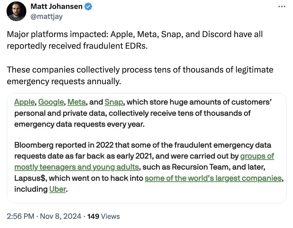Matt Johansen tweet: "Major platforms impacted: Apple, Meta, Snap, and Discord have all reportedly received fraudulent EDRs.  These companies collectively process tens of thousands of legitimate emergency requests annually," followed by a screenshot from a TechCrunch article, which reads: "Apple, Google, Meta, and Snap, which store huge amounts of customers’ personal and private data, collectively receive tens of thousands of emergency data requests every year.  Bloomberg reported in 2022 that some of the fraudulent emergency data requests date as far back as early 2021, and were carried out by groups of mostly teenagers and young adults, such as Recursion Team, and later, Lapsus$, which went on to hack into some of the world’s largest companies, including Uber."