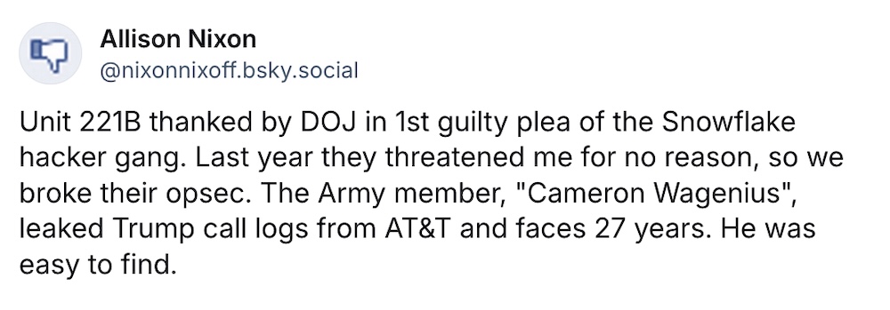 Allison Nixon post on Bluesky: "Unit 221B thanked by DOJ in 1st guilty plea of the Snowflake hacker gang. Last year they threatened me for no reason, so we broke their opsec. The Army member, "Cameron Wagenius", leaked Trump call logs from AT&T and faces 27 years. He was easy to find."