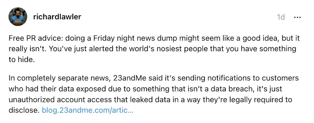 Richard Lawler post on Threads: "Free PR advice: doing a Friday night news dump might seem like a good idea, but it really isn't. You've just alerted the world's nosiest people that you have something to hide. In completely separate news, 23andMe said it's sending notifications to customers who had their data exposed due to something that isn't a data breach, it's just unauthorized account access that leaked data in a way they're legally required to disclose."