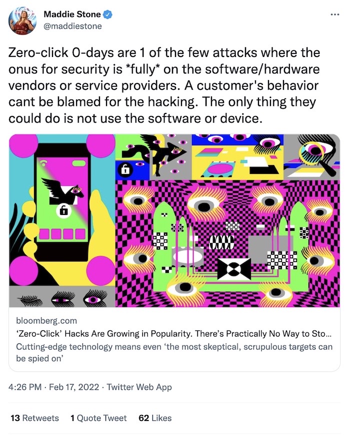 Maddie Stone tweet: "Zero-click 0-days are 1 of the few attacks where the onus for security is *fully* on the software/hardware vendors or service providers. A customer's behavior cant be blamed for the hacking. The only thing they could do is not use the software or device."