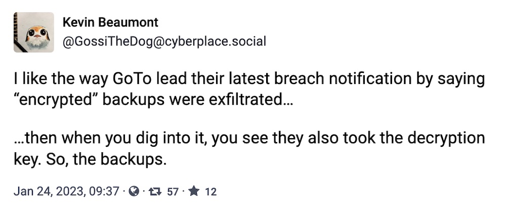 Kevin Beaumont toot: "I like the way GoTo lead their latest breach notification by saying 'encrypted' backups were exfiltrated…  …then when you dig into it, you see they also took the decryption key. So, the backups."