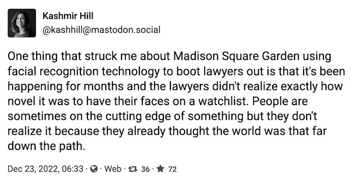 Kashmir Hill toot: "One thing that struck me about Madison Square Garden using facial recognition technology to boot lawyers out is that it's been happening for months and the lawyers didn't realize exactly how novel it was to have their faces on a watchlist. People are sometimes on the cutting edge of something but they don't realize it because they already thought the world was that far down the path."