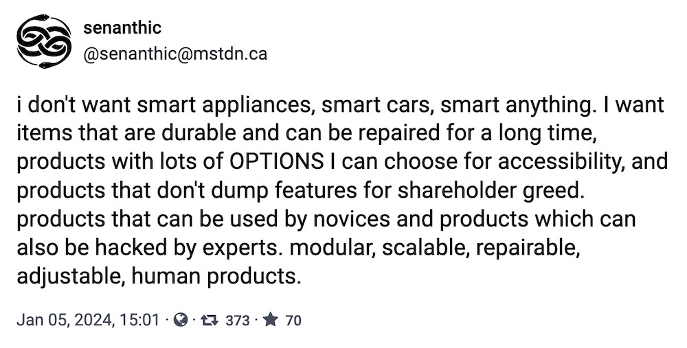 senanthic toot: "i don't want smart appliances, smart cars, smart anything. I want items that are durable and can be repaired for a long time, products with lots of OPTIONS I can choose for accessibility, and products that don't dump features for shareholder greed. products that can be used by novices and products which can also be hacked by experts. modular, scalable, repairable, adjustable, human products."