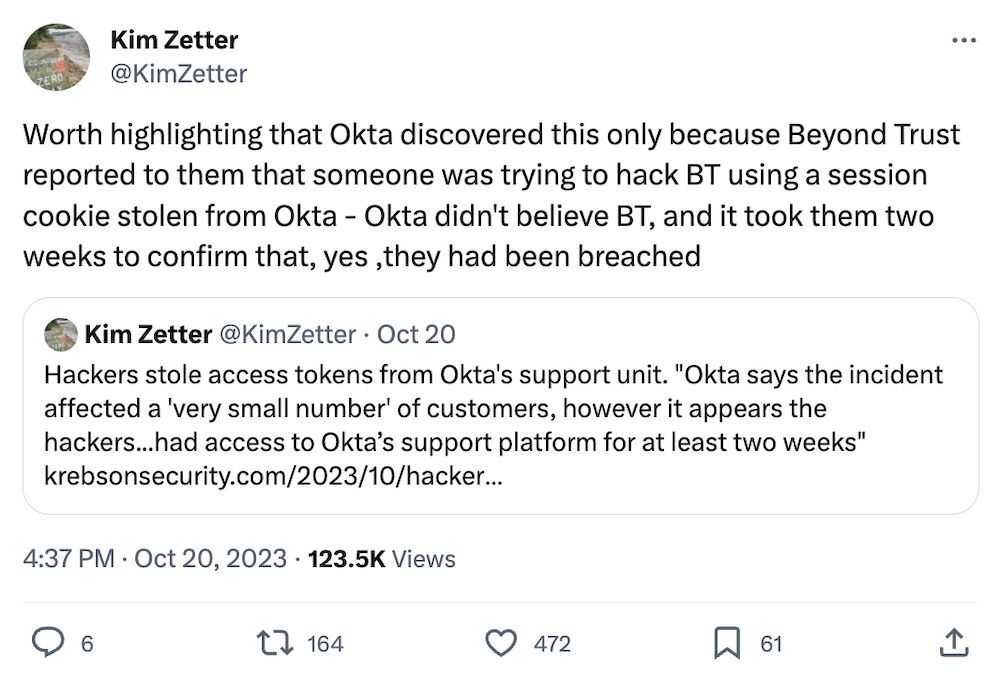 Kim Zetter tweet: "Worth highlighting that Okta discovered this only because Beyond Trust reported to them that someone was trying to hack BT using a session cookie stolen from Okta - Okta didn't believe BT, and it took them two weeks to confirm that, yes ,they had been breached"