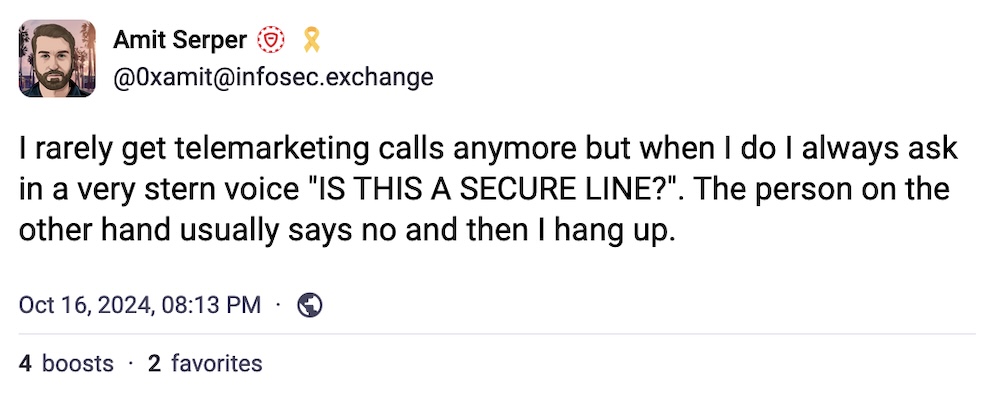 Amit Serper post: "I rarely get telemarketing calls anymore but when I do I always ask in a very stern voice "IS THIS A SECURE LINE?". The person on the other hand usually says no and then I hang up."