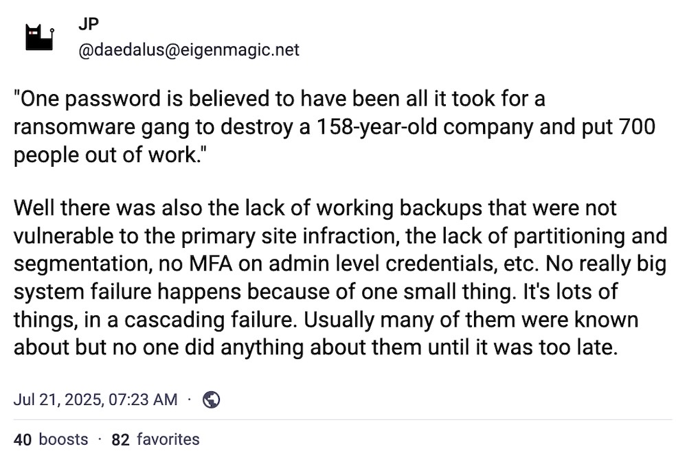 JP post on Mastodon: ""One password is believed to have been all it took for a ransomware gang to destroy a 158-year-old company and put 700 people out of work."  Well there was also the lack of working backups that were not vulnerable to the primary site infraction, the lack of partitioning and segmentation, no MFA on admin level credentials, etc. No really big system failure happens because of one small thing. It's lots of things, in a cascading failure. Usually many of them were known about but no one did anything about them until it was too late."