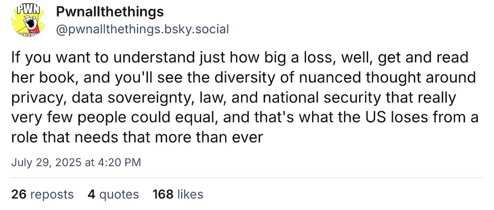 Pwnallthethings post on Bluesky: "If you want to understand just how big a loss, well, get and read her book, and you'll see the diversity of nuanced thought around privacy, data sovereignty, law, and national security that really very few people could equal, and that's what the US loses from a role that needs that more than ever"