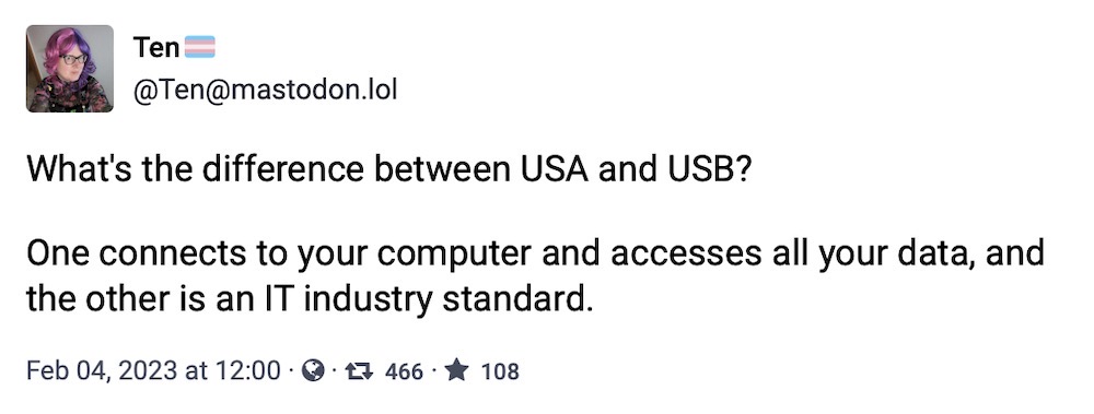 Ten toot: "What's the difference between USA and USB?  One connects to your computer and accesses all your data, and the other is an IT industry standard."