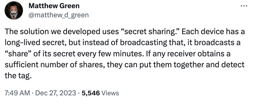 Matthew Green tweet: "The solution we developed uses “secret sharing.” Each device has a long-lived secret, but instead of broadcasting that, it broadcasts a “share” of its secret every few minutes. If any receiver obtains a sufficient number of shares, they can put them together and detect the tag."