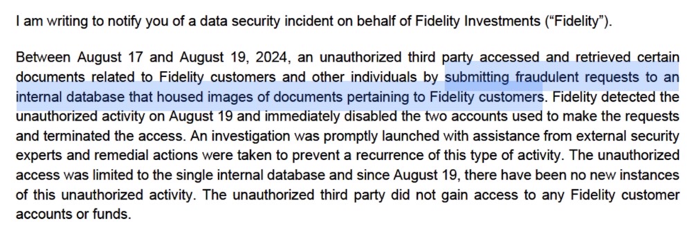 A screenshot from Fidelity's data breach notice with New Hampshire, which reads: "Between August 17 and August 19, 2024, an unauthorized third party accessed and retrieved certain documents related to Fidelity customers and other individuals by submitting fraudulent requests to an internal database that housed images of documents pertaining to Fidelity customers. Fidelity detected the unauthorized activity on August 19 and immediately disabled the two accounts used to make the requests and terminated the access. An investigation was promptly launched with assistance from external security experts and remedial actions were taken to prevent a recurrence of this type of activity. The unauthorized access was limited to the single internal database and since August 19, there have been no new instances of this unauthorized activity. The unauthorized third party did not gain access to any Fidelity customer accounts or funds."