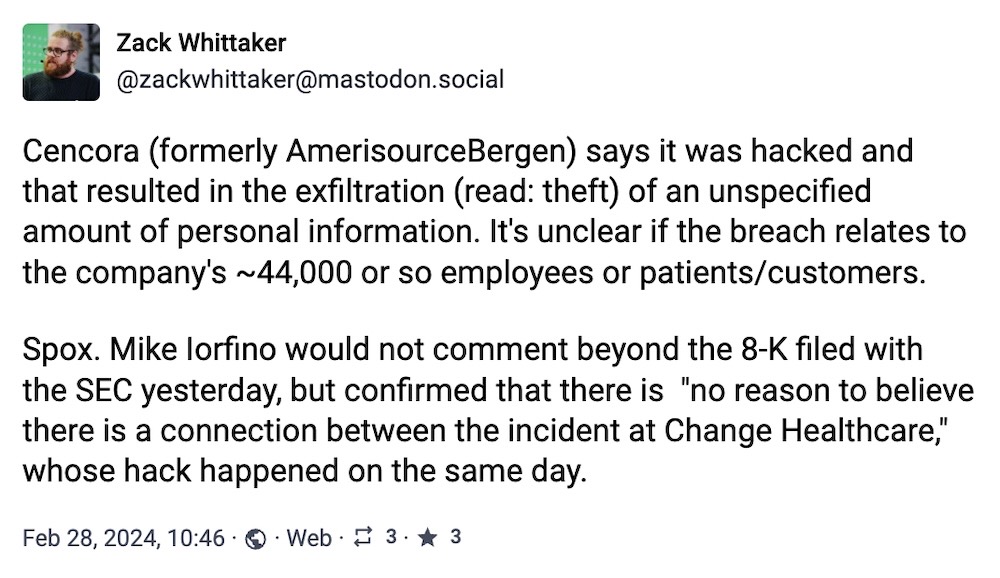 Zack Whittaker toot: "Cencora (formerly AmerisourceBergen) says it was hacked and that resulted in the exfiltration (read: theft) of an unspecified amount of personal information. It's unclear if the breach relates to the company's ~44,000 or so employees or patients/customers.  Spox. Mike Iorfino would not comment beyond the 8-K filed with the SEC yesterday, but confirmed that there is  "no reason to believe there is a connection between the incident at Change Healthcare," whose hack happened on the same day."