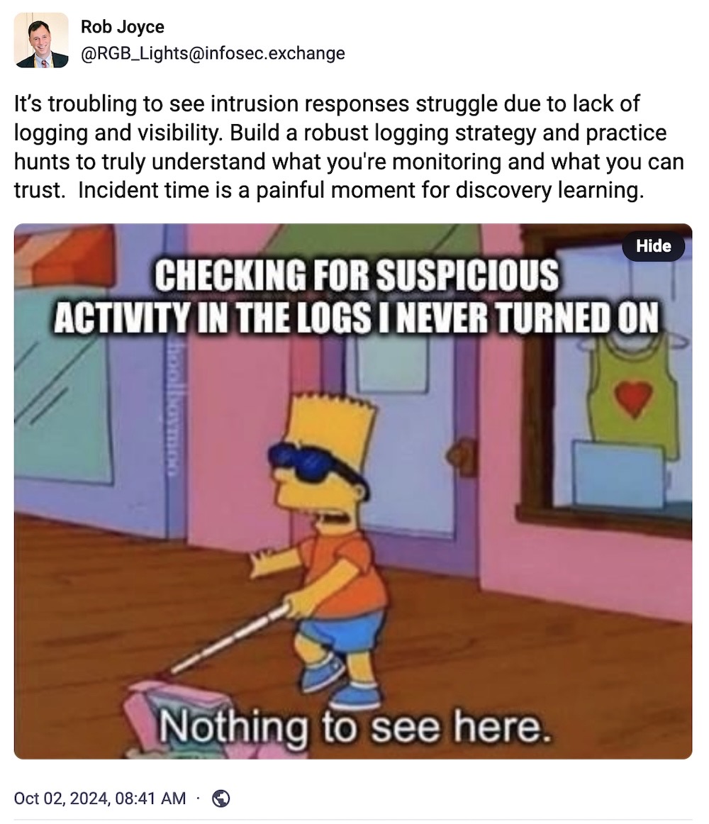 Rob Joyce toot: "It’s troubling to see intrusion responses struggle due to lack of logging and visibility. Build a robust logging strategy and practice hunts to truly understand what you're monitoring and what you can trust.  Incident time is a painful moment for discovery learning," followed by a meme of Bart Simpson with a white cane and the caption is, "CHECKING FOR SUSPICIOUS ACTIVITY IN THE LOGS I NEVER TURNED ON" and Bart saying, "Nothing to see here."