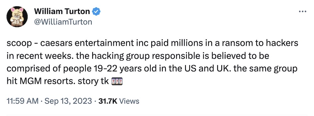 William Turton tweet: "Scoop - caesars entertainment inc paid millions in a ransom to hackers in recent weeks. the hacking group responsible is believed to be comprised of people 19-22 years old in the US and UK. the same group hit MGM resorts."