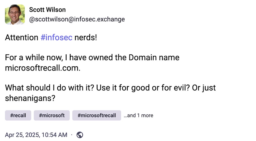 Scott Wilson post on Mastodon: "Attention #infosec nerds!  For a while now, I have owned the Domain name microsoftrecall.com.   What should I do with it? Use it for good or for evil? Or just shenanigans?"