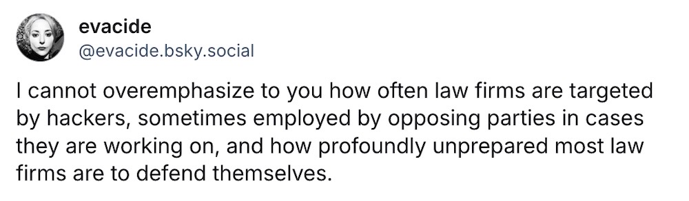 Eva Galperin post on Bluesky: "I cannot overemphasize to you how often law firms are targeted by hackers, sometimes employed by opposing parties in cases they are working on, and how profoundly unprepared most law firms are to defend themselves."