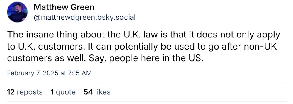 Matthew Green post on Bluesky: "The insane thing about the U.K. law is that it does not only apply to U.K. customers. It can potentially be used to go after non-UK customers as well. Say, people here in the US."