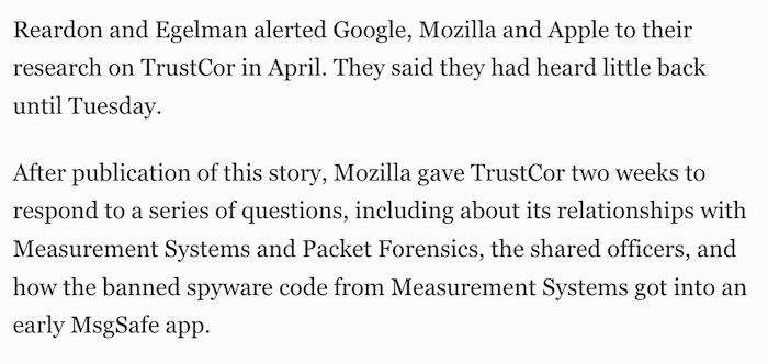 This text is the final two paragraphs of the story, which says: "Reardon and Egelman alerted Google, Mozilla and Apple to their research on TrustCor in April. They said they had heard little back until Tuesday. After publication of this story, Mozilla gave TrustCor two weeks to respond to a series of questions, including about its relationships with Measurement Systems and Packet Forensics, the shared officers, and how the banned spyware code from Measurement Systems got into an early MsgSafe app."
