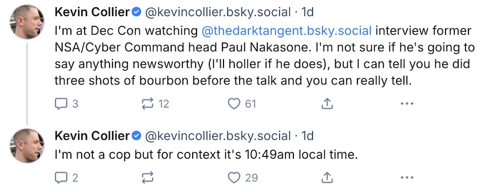 Kevin Collier post on Bluesky: "I'm at Dec Con watching  @thedarktangent.bsky.social  interview former NSA/Cyber Command head Paul Nakasone. I'm not sure if he's going to say anything newsworthy (I'll holler if he does), but I can tell you he did three shots of bourbon before the talk and you can really tell," followed by another post that reads: "I'm not a cop but for context it's 10:49am local time."