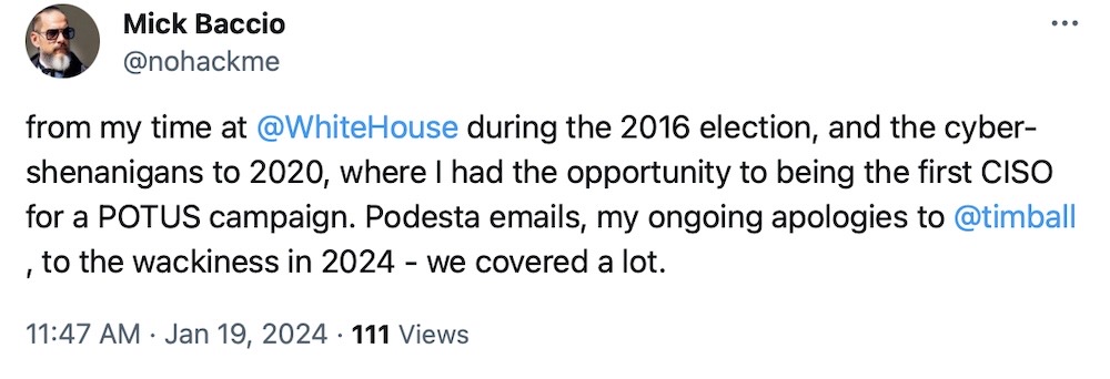 Mick Baccio tweet: "from my time at @WhiteHouse during the 2016 election, and the cyber-shenanigans to 2020, where I had the opportunity to being the first CISO for a POTUS campaign. Podesta emails, my ongoing apologies to @timball, to the wackiness in 2024 - we covered a lot."