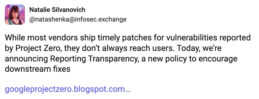 Natalie Silvanovich post on Mastodon: "While most vendors ship timely patches for vulnerabilities reported by Project Zero, they don’t always reach users. Today, we’re announcing Reporting Transparency, a new policy to encourage downstream fixes"
