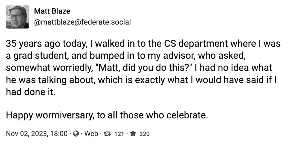 Matt Blaze toot: "35 years ago today, I walked in to the CS department where I was a grad student, and bumped in to my advisor, who asked, somewhat worriedly, "Matt, did you do this?" I had no idea what he was talking about, which is exactly what I would have said if I had done it.  Happy wormiversary, to all those who celebrate."