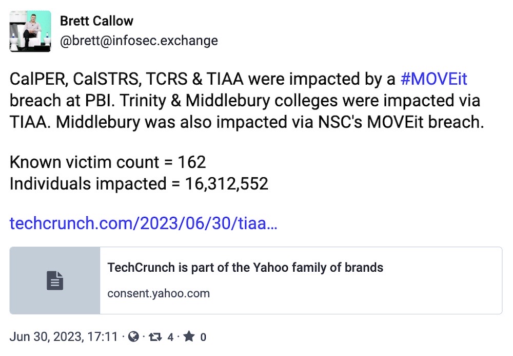 Brett Callow toot: "CalPER, CalSTRS, TCRS & TIAA were impacted by a #MOVEit breach at PBI. Trinity & Middlebury colleges were impacted via TIAA. Middlebury was also impacted via NSC's MOVEit breach. Known victim count = 162; Individuals impacted = 16,312,552"
