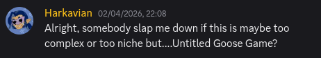 Discord message screenshot. Harkavian: Alright, somebody slap me down if this is maybe too complex or too niche but....Untitled Goose Game?